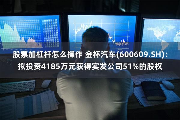 股票加杠杆怎么操作 金杯汽车(600609.SH)：拟投资4185万元获得实发公司51%的股权