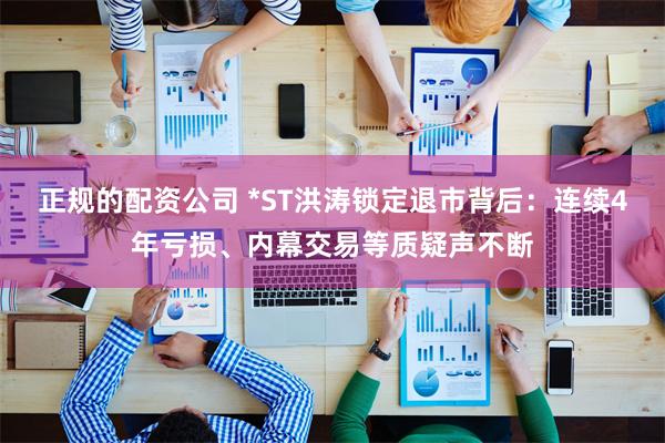 正规的配资公司 *ST洪涛锁定退市背后：连续4年亏损、内幕交易等质疑声不断