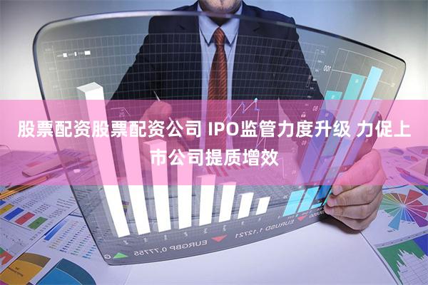 股票配资股票配资公司 IPO监管力度升级 力促上市公司提质增效