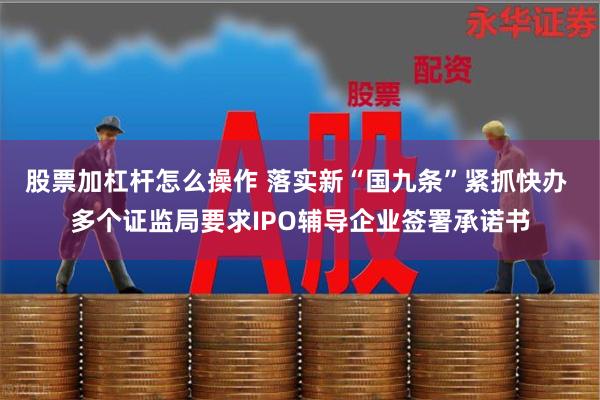 股票加杠杆怎么操作 落实新“国九条”紧抓快办 多个证监局要求IPO辅导企业签署承诺书