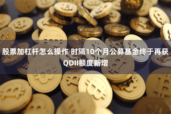 股票加杠杆怎么操作 时隔10个月公募基金终于再获QDII额度新增