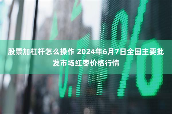 股票加杠杆怎么操作 2024年6月7日全国主要批发市场红枣价格行情