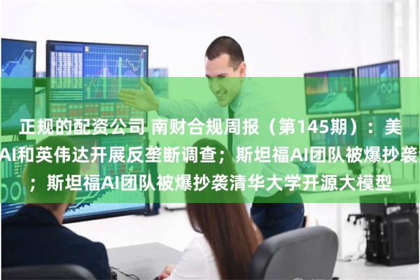 正规的配资公司 南财合规周报（第145期）：美国或对微软、OpenAI和英伟达开展反垄断调查；斯坦福AI团队被爆抄袭清华大学开源大模型