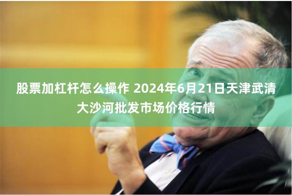 股票加杠杆怎么操作 2024年6月21日天津武清大沙河批发市场价格行情