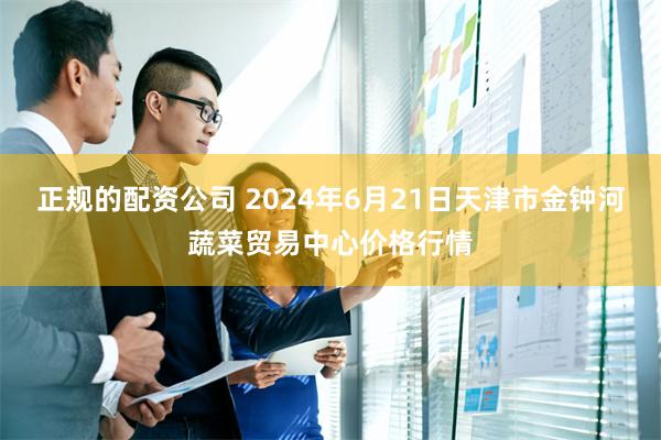 正规的配资公司 2024年6月21日天津市金钟河蔬菜贸易中心价格行情