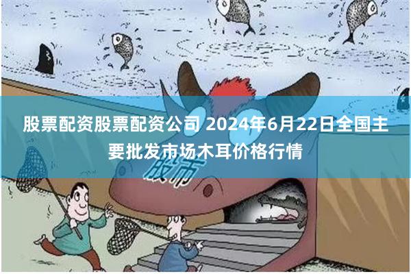 股票配资股票配资公司 2024年6月22日全国主要批发市场木耳价格行情