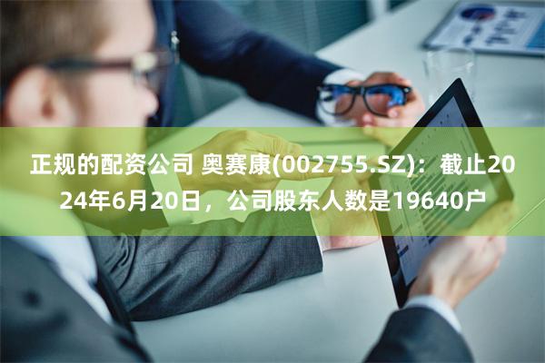 正规的配资公司 奥赛康(002755.SZ)：截止2024年6月20日，公司股东人数是19640户