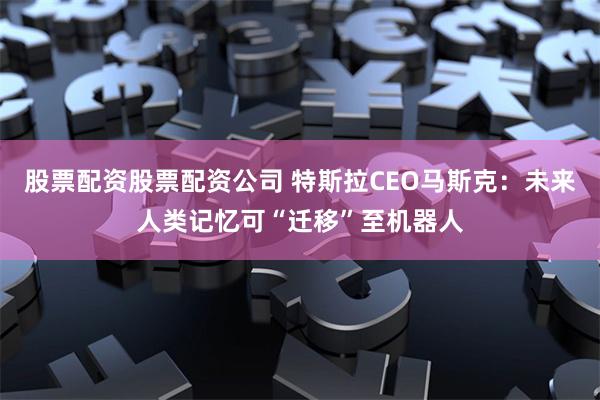 股票配资股票配资公司 特斯拉CEO马斯克：未来人类记忆可“迁移”至机器人