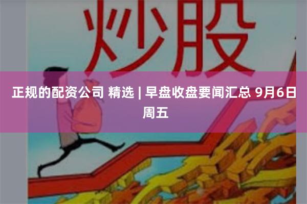 正规的配资公司 精选 | 早盘收盘要闻汇总 9月6日 周五