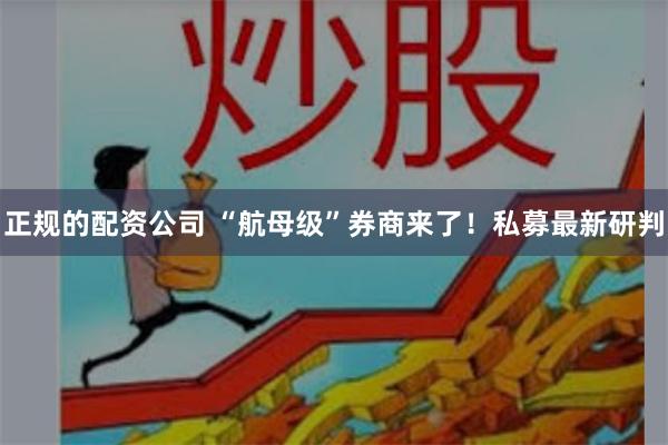 正规的配资公司 “航母级”券商来了！私募最新研判