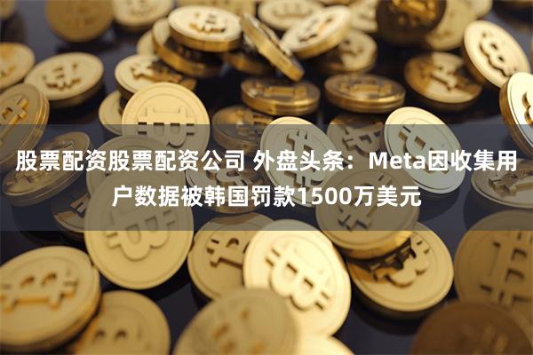 股票配资股票配资公司 外盘头条：Meta因收集用户数据被韩国罚款1500万美元