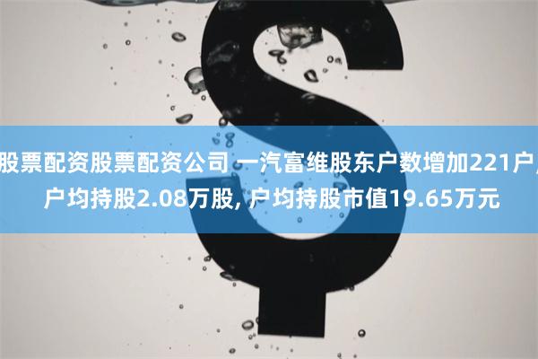 股票配资股票配资公司 一汽富维股东户数增加221户, 户均持股2.08万股, 户均持股市值19.65万元