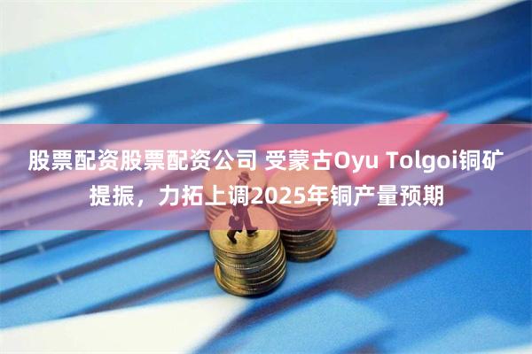 股票配资股票配资公司 受蒙古Oyu Tolgoi铜矿提振，力