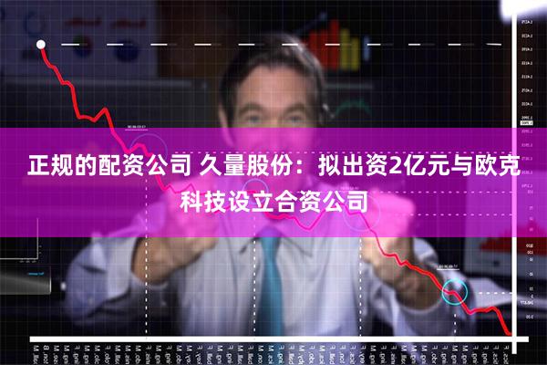 正规的配资公司 久量股份：拟出资2亿元与欧克科技设立合资公司