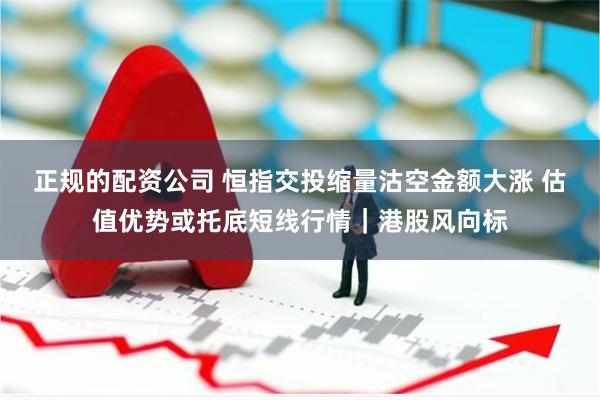 正规的配资公司 恒指交投缩量沽空金额大涨 估值优势或托底短线