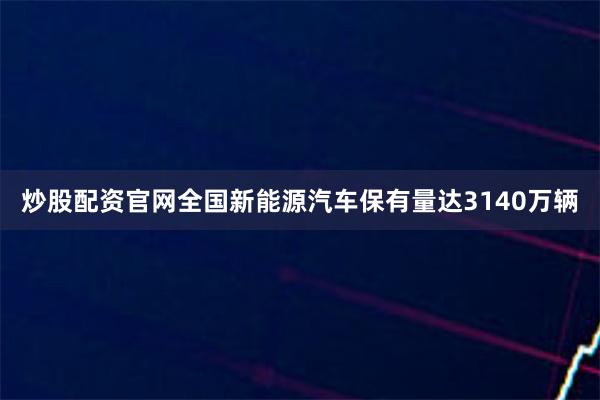 炒股配资官网全国新能源汽车保有量达3140万辆