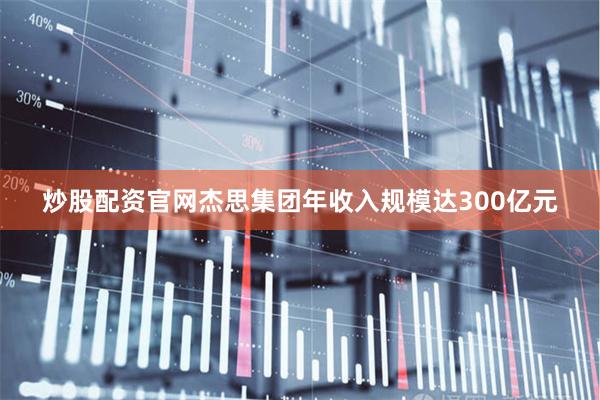 炒股配资官网杰思集团年收入规模达300亿元