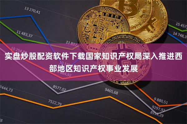 实盘炒股配资软件下载国家知识产权局深入推进西部地区知识产权事