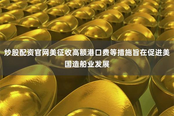 炒股配资官网美征收高额港口费等措施旨在促进美国造船业发展