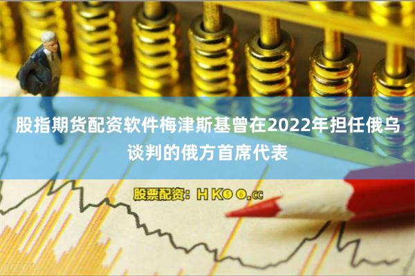股指期货配资软件梅津斯基曾在2022年担任俄乌谈判的俄方首席代表 股指期货配资软件梅津斯基曾在2022年担任俄乌谈判的俄方首席