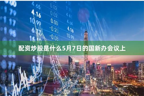 配资炒股是什么　　5月7日的国新办会议上