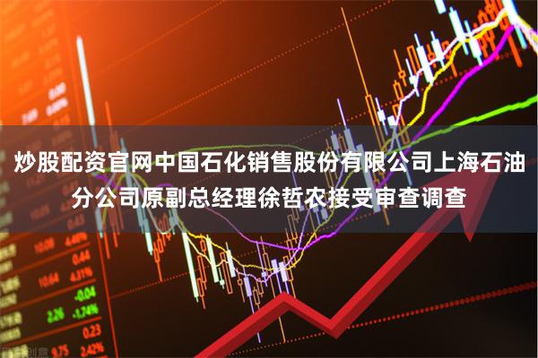 炒股配资官网中国石化销售股份有限公司上海石油分公司原副总经理