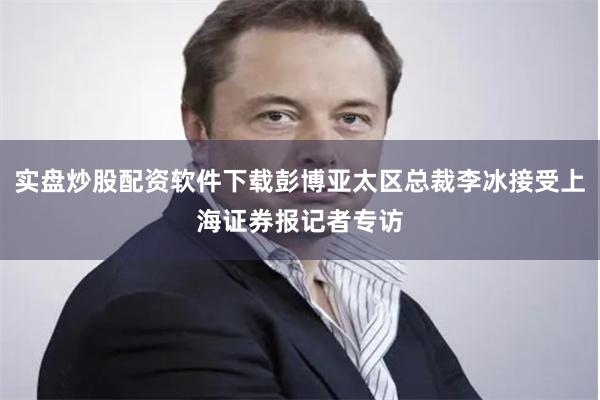 实盘炒股配资软件下载彭博亚太区总裁李冰接受上海证券报记者专访