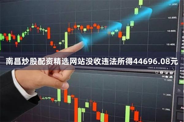 南昌炒股配资精选网站没收违法所得44696.08元