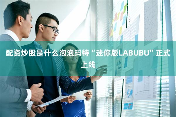配资炒股是什么泡泡玛特“迷你版LABUBU”正式上线