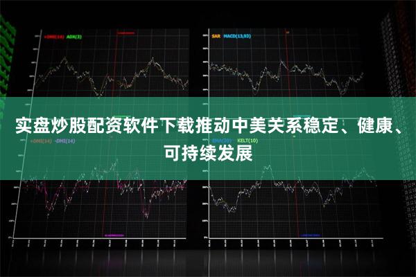 实盘炒股配资软件下载推动中美关系稳定、健康、可持续发展